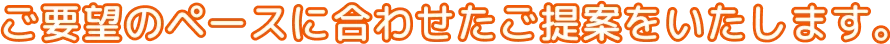 ご要望のペースに合わせたご提案をいたします。