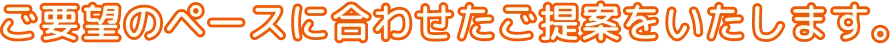 ご要望のペースに合わせたご提案をいたします。