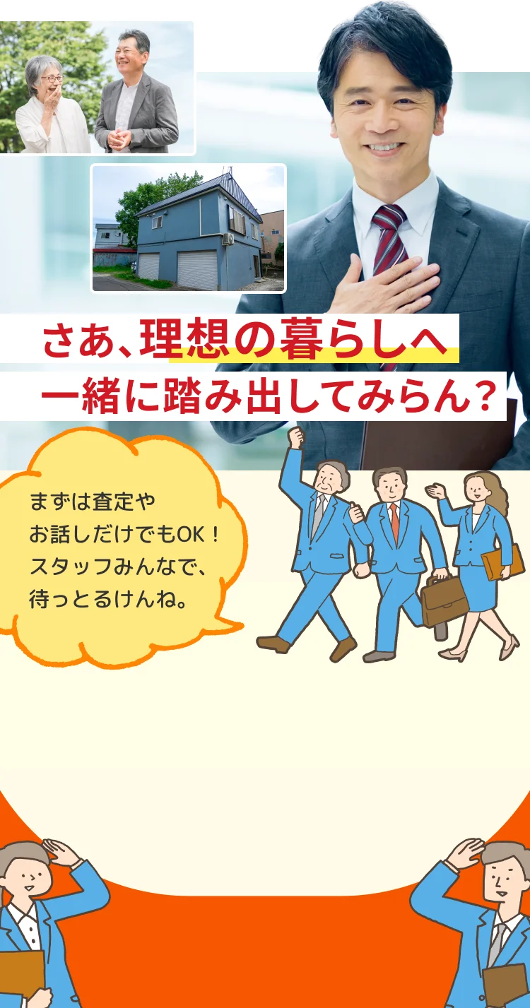 さあ、理想の暮らしへ一緒に踏み出してみらん？まずは査定やお話だけでもOK!スタッフみんなで、待っとるけんね。